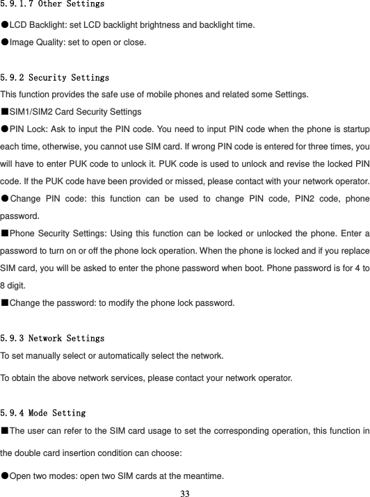  33 5.9.1.7 Other Settings ●LCD Backlight: set LCD backlight brightness and backlight time. ●Image Quality: set to open or close.  5.9.2 Security Settings This function provides the safe use of mobile phones and related some Settings. ■SIM1/SIM2 Card Security Settings ●PIN Lock: Ask to input the PIN code. You need to input PIN code when the phone is startup each time, otherwise, you cannot use SIM card. If wrong PIN code is entered for three times, you will have to enter PUK code to unlock it. PUK code is used to unlock and revise the locked PIN code. If the PUK code have been provided or missed, please contact with your network operator. ●Change PIN code: this function can be used to change PIN code, PIN2 code, phone password. ■Phone Security Settings: Using this function can be locked or unlocked the phone. Enter a password to turn on or off the phone lock operation. When the phone is locked and if you replace SIM card, you will be asked to enter the phone password when boot. Phone password is for 4 to 8 digit.   ■Change the password: to modify the phone lock password.  5.9.3 Network Settings To set manually select or automatically select the network. To obtain the above network services, please contact your network operator.  5.9.4 Mode Setting ■The user can refer to the SIM card usage to set the corresponding operation, this function in the double card insertion condition can choose: ●Open two modes: open two SIM cards at the meantime. 