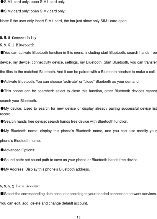  34●SIM1 card only: open SIM1 card only. ●SIM2 card only: open SIM2 card only. Note: if the user only insert SIM1 card, the bar just show only SIM1 card open.  5.9.5 Connectivity 5.9.5.1 Bluetooth ■You can activate Bluetooth function in this menu, including start Bluetooth, search hands free device, my device, connectivity device, settings, my Bluetooth. Start Bluetooth, you can transfer the files to the matched Bluetooth. And it can be paired with a Bluetooth headset to make a call. ●Activate Bluetooth: You can choose “activate” or “close” Bluetooth as your demand. ●This phone can be searched: select to close this function, other Bluetooth devices cannot search your Bluetooth. ●My device: Used to search for new device or display already pairing successful device list record. ●Search hands free device: search hands free device with Bluetooth function. ●My Bluetooth name: display this phone’s Bluetooth name, and you can also modify your phone’s Bluetooth name. ●Advanced Options: ●Sound path: set sound path to save as your phone or Bluetooth hands free device. ●My Address: Display this phone’s Bluetooth address.  5.9.5.2 Data Account ■Select the corresponding data account according to your needed connection network services. You can edit, add, delete and change default account.  