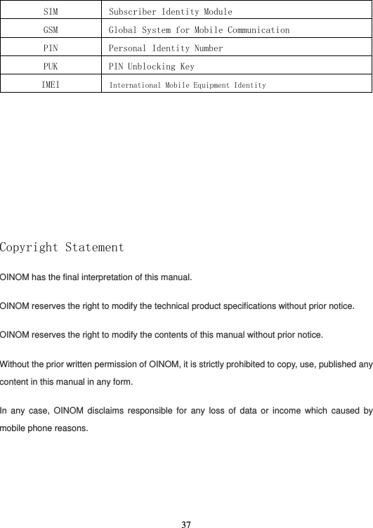  37SIM  Subscriber Identity Module GSM  Global System for Mobile Communication  PIN  Personal Identity Number PUK  PIN Unblocking Key IMEI  International Mobile Equipment Identity                            Copyright Statement OINOM has the final interpretation of this manual. OINOM reserves the right to modify the technical product specifications without prior notice. OINOM reserves the right to modify the contents of this manual without prior notice. Without the prior written permission of OINOM, it is strictly prohibited to copy, use, published any content in this manual in any form. In any case, OINOM disclaims responsible for any loss of data or income which caused by mobile phone reasons.   