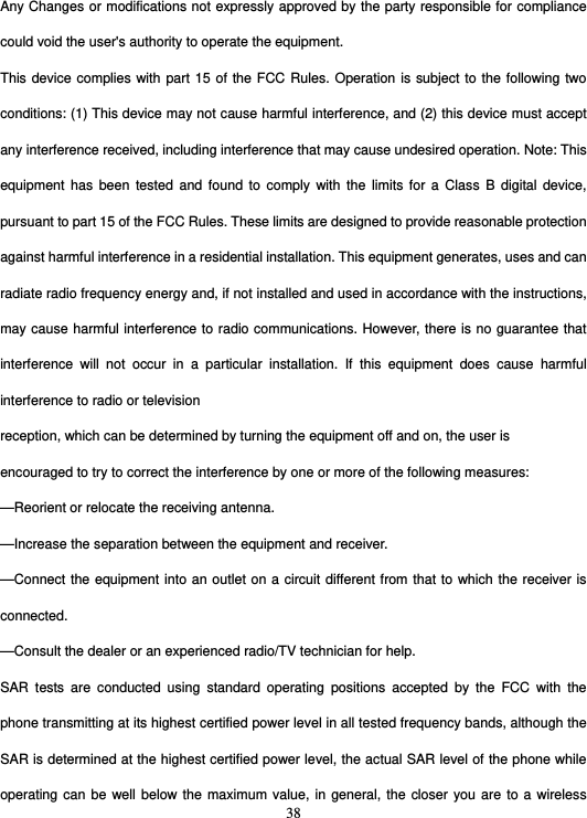  38Any Changes or modifications not expressly approved by the party responsible for compliance could void the user&apos;s authority to operate the equipment. This device complies with part 15 of the FCC Rules. Operation is subject to the following two conditions: (1) This device may not cause harmful interference, and (2) this device must accept any interference received, including interference that may cause undesired operation. Note: This equipment has been tested and found to comply with the limits for a Class B digital device, pursuant to part 15 of the FCC Rules. These limits are designed to provide reasonable protection against harmful interference in a residential installation. This equipment generates, uses and can radiate radio frequency energy and, if not installed and used in accordance with the instructions, may cause harmful interference to radio communications. However, there is no guarantee that interference will not occur in a particular installation. If this equipment does cause harmful interference to radio or television reception, which can be determined by turning the equipment off and on, the user is encouraged to try to correct the interference by one or more of the following measures: —Reorient or relocate the receiving antenna. —Increase the separation between the equipment and receiver. —Connect the equipment into an outlet on a circuit different from that to which the receiver is connected. —Consult the dealer or an experienced radio/TV technician for help. SAR tests are conducted using standard operating positions accepted by the FCC with the phone transmitting at its highest certified power level in all tested frequency bands, although the SAR is determined at the highest certified power level, the actual SAR level of the phone while operating can be well below the maximum value, in general, the closer you are to a wireless 