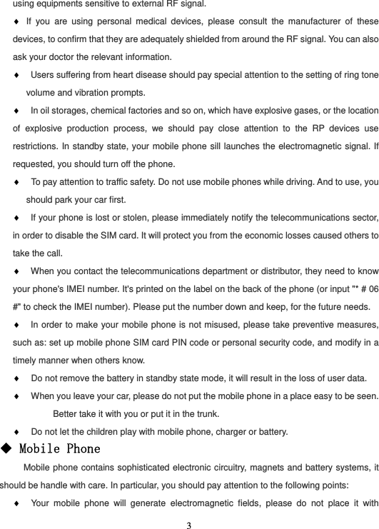  3using equipments sensitive to external RF signal. ♦ If you are using personal medical devices, please consult the manufacturer of these devices, to confirm that they are adequately shielded from around the RF signal. You can also ask your doctor the relevant information. ♦ Users suffering from heart disease should pay special attention to the setting of ring tone volume and vibration prompts. ♦ In oil storages, chemical factories and so on, which have explosive gases, or the location of explosive production process, we should pay close attention to the RP devices use restrictions. In standby state, your mobile phone sill launches the electromagnetic signal. If requested, you should turn off the phone. ♦  To pay attention to traffic safety. Do not use mobile phones while driving. And to use, you should park your car first. ♦ If your phone is lost or stolen, please immediately notify the telecommunications sector, in order to disable the SIM card. It will protect you from the economic losses caused others to take the call. ♦ When you contact the telecommunications department or distributor, they need to know your phone&apos;s IMEI number. It&apos;s printed on the label on the back of the phone (or input &quot;* # 06 #&quot; to check the IMEI number). Please put the number down and keep, for the future needs. ♦ In order to make your mobile phone is not misused, please take preventive measures, such as: set up mobile phone SIM card PIN code or personal security code, and modify in a timely manner when others know. ♦  Do not remove the battery in standby state mode, it will result in the loss of user data. ♦  When you leave your car, please do not put the mobile phone in a place easy to be seen. Better take it with you or put it in the trunk. ♦  Do not let the children play with mobile phone, charger or battery. ◆ Mobile Phone      Mobile phone contains sophisticated electronic circuitry, magnets and battery systems, it should be handle with care. In particular, you should pay attention to the following points: ♦  Your mobile phone will generate electromagnetic fields, please do not place it with 