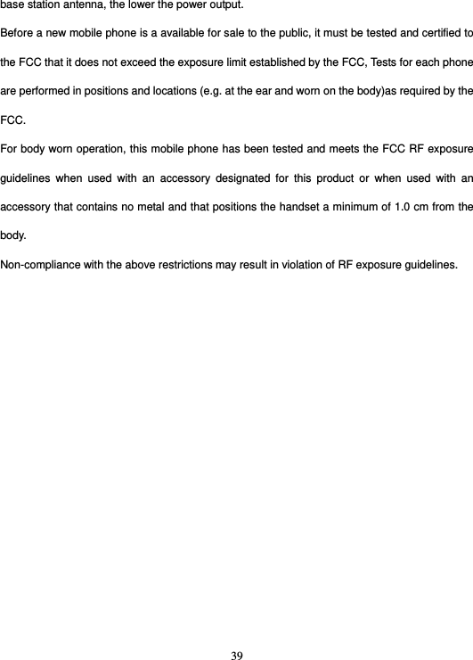  39base station antenna, the lower the power output. Before a new mobile phone is a available for sale to the public, it must be tested and certified to the FCC that it does not exceed the exposure limit established by the FCC, Tests for each phone are performed in positions and locations (e.g. at the ear and worn on the body)as required by the FCC. For body worn operation, this mobile phone has been tested and meets the FCC RF exposure guidelines when used with an accessory designated for this product or when used with an accessory that contains no metal and that positions the handset a minimum of 1.0 cm from the body. Non-compliance with the above restrictions may result in violation of RF exposure guidelines.  