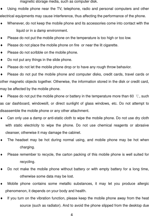  4magnetic storage media, such as computer disk. ♦ Using mobile phone near the TV, telephone, radio and personal computers and other electrical equipments may cause interference, thus affecting the performance of the phone. ♦ Whenever, do not keep the mobile phone and its accessories come into contact with the liquid or in a damp environment. ♦  Please do not put the mobile phone on the temperature is too high or too low. ♦  Please do not place the mobile phone on fire or near the lit cigarette. ♦  Please do not scribble on the mobile phone. ♦  Do not put any things in the slide phone. ♦  Please do not let the mobile phone drop or to have any rough throw behavior. ♦ Please do not put the mobile phone and computer disks, credit cards, travel cards or other magnetic objects together. Otherwise, the information stored in the disk or credit card, may be affected by the mobile phone. ♦ Please do not put the mobile phone or battery in the temperature more than 60  ℃, such as car dashboard, windowsill, or direct sunlight of glass windows, etc. Do not attempt to disassemble the mobile phone or any other attachment. ♦ Can only use a damp or anti-static cloth to wipe the mobile phone. Do not use dry cloth with static electricity to wipe the phone. Do not use chemical reagents or abrasive cleanser, otherwise it may damage the cabinet. ♦  The headset may be hot during normal using, and mobile phone may be hot when charging. ♦  Please remember to recycle, the carton packing of this mobile phone is well suited for recycling. ♦  Do not make the mobile phone without battery or with empty battery for a long time, otherwise some data may be lost. ♦  Mobile phone contains some metallic substances, it may let you produce allergic phenomenon, it depends on your body and health. ♦ If you turn on the vibration function, please keep the mobile phone away from the heat source (such as radiator). And to avoid the phone slipped from the desktop due 