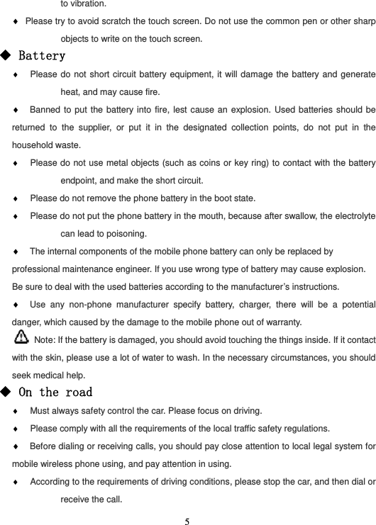  5to vibration. ♦ Please try to avoid scratch the touch screen. Do not use the common pen or other sharp objects to write on the touch screen. ◆ Battery ♦  Please do not short circuit battery equipment, it will damage the battery and generate heat, and may cause fire. ♦ Banned to put the battery into fire, lest cause an explosion. Used batteries should be returned to the supplier, or put it in the designated collection points, do not put in the household waste. ♦  Please do not use metal objects (such as coins or key ring) to contact with the battery endpoint, and make the short circuit. ♦  Please do not remove the phone battery in the boot state. ♦  Please do not put the phone battery in the mouth, because after swallow, the electrolyte can lead to poisoning. ♦ The internal components of the mobile phone battery can only be replaced by professional maintenance engineer. If you use wrong type of battery may cause explosion. Be sure to deal with the used batteries according to the manufacturer’s instructions. ♦ Use any non-phone manufacturer specify battery, charger, there will be a potential danger, which caused by the damage to the mobile phone out of warranty.   Note: If the battery is damaged, you should avoid touching the things inside. If it contact with the skin, please use a lot of water to wash. In the necessary circumstances, you should seek medical help. ◆ On the road ♦  Must always safety control the car. Please focus on driving. ♦  Please comply with all the requirements of the local traffic safety regulations. ♦ Before dialing or receiving calls, you should pay close attention to local legal system for mobile wireless phone using, and pay attention in using. ♦  According to the requirements of driving conditions, please stop the car, and then dial or receive the call. 