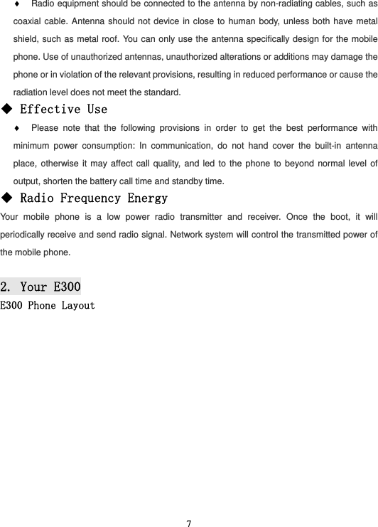  7♦ Radio equipment should be connected to the antenna by non-radiating cables, such as coaxial cable. Antenna should not device in close to human body, unless both have metal shield, such as metal roof. You can only use the antenna specifically design for the mobile phone. Use of unauthorized antennas, unauthorized alterations or additions may damage the phone or in violation of the relevant provisions, resulting in reduced performance or cause the radiation level does not meet the standard. ◆ Effective Use ♦ Please note that the following provisions in order to get the best performance with minimum power consumption: In communication, do not hand cover the built-in antenna place, otherwise it may affect call quality, and led to the phone to beyond normal level of output, shorten the battery call time and standby time. ◆ Radio Frequency Energy Your mobile phone is a low power radio transmitter and receiver. Once the boot, it will periodically receive and send radio signal. Network system will control the transmitted power of the mobile phone.  2. Your E300 E300 Phone Layout  