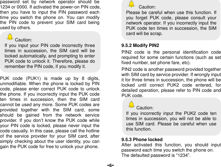  -6- password  set  by  network  operator  should  be 1234 or 0000. If activated the power-on PIN code, then  you  have  to  input  the  PIN  password  each time  you  switch  the  phone  on.  You  can  modify the  PIN  code  to  prevent  your  SIM  card  being used by others.   Caution： If you input your PIN code incorrectly three times  in  succession,  the  SIM  card  will  be locked automatically, and prompting to enter PUK code to unlock it. Therefore, please do remember the PIN code, if you modify it.  PUK  code  (PUK1)  is  made  up  by  8  digits, unmodifiable. When the phone is locked by PIN code,  please  enter  correct  PUK  code  to  unlock the phone. If you incorrectly input the PUK code ten  times  in  succession,  then  the  SIM  card cannot be used any more. Some PUK codes are provided  together  with  the  SIM  card,  some should  be  gained  from  the  network  service provider. If  you  don’t know  the PUK code  while your PIN code is locked, please never input the code casually. In this case, please call the hotline of  the  service  provider  for  your  SIM  card,  after simply checking about the user identity, you can gain the PUK code for free to unlock your phone.    Caution： Please be careful when use this function. If you  forget  PUK  code,  please  consult  your network operator. If you incorrectly input the PUK code ten times in succession, the SIM card will be scrap.    9.5.2 Modify PIN2 PIN2  code  is  the  personal  identification  code required for some certain functions (such as set fixed number, set phone fare, etc). PIN2 code is another password provided together with SIM card by service provider. If wrongly input it for three times in succession, the phone will be locked  until  correct  PUK2  code  entered,  for detailed operation, please refer to PIN code and PUK code.   Caution： If  you  incorrectly  input  the  PUK2  code  ten times in succession, you will not be able to use  SIM  card.  Please  be careful  when use this function.  9.5.3 Phone locked After  activated  this  function,  you  should  input password each time you switch the phone on. The defaulted password is “1234”. 