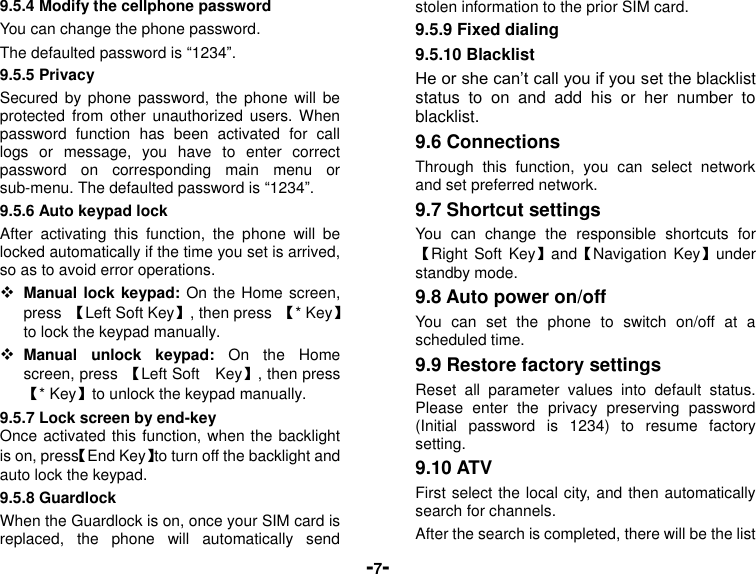  -7- 9.5.4 Modify the cellphone password You can change the phone password. The defaulted password is “1234”. 9.5.5 Privacy Secured by  phone password,  the phone  will be protected  from  other  unauthorized  users.  When password  function  has  been  activated  for  call logs  or  message,  you  have  to  enter  correct password  on  corresponding  main  menu  or sub-menu. The defaulted password is “1234”.   9.5.6 Auto keypad lock After  activating  this  function,  the  phone  will  be locked automatically if the time you set is arrived, so as to avoid error operations.  Manual lock keypad: On the Home screen, press  【Left Soft Key】, then press  【* Key】to lock the keypad manually.  Manual  unlock  keypad:  On  the  Home screen, press  【Left Soft    Key】, then press 【* Key】to unlock the keypad manually. 9.5.7 Lock screen by end-key Once activated this function, when the backlight is on, press【End Key】to turn off the backlight and auto lock the keypad. 9.5.8 Guardlock When the Guardlock is on, once your SIM card is replaced,  the  phone  will  automatically  send stolen information to the prior SIM card. 9.5.9 Fixed dialing 9.5.10 Blacklist He or she can’t call you if you set the blacklist status  to  on  and  add  his  or  her  number  to blacklist. 9.6 Connections Through  this  function,  you  can  select  network and set preferred network. 9.7 Shortcut settings You  can  change  the  responsible  shortcuts  for 【Right Soft  Key】and【Navigation Key】under standby mode. 9.8 Auto power on/off You  can  set  the  phone  to  switch  on/off  at  a scheduled time. 9.9 Restore factory settings Reset  all  parameter  values  into  default  status. Please  enter  the  privacy  preserving  password (Initial  password  is  1234)  to  resume  factory setting. 9.10 ATV First select the local city, and then automatically search for channels. After the search is completed, there will be the list 