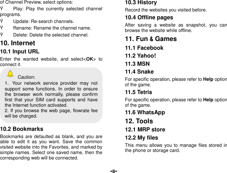  -8- of Channel Preview, select options: Ÿ  Play:  Play  the  currently  selected  channel programs. Ÿ  Update: Re-search channels. Ÿ  Rename: Rename the channel name. Ÿ  Delete: Delete the selected channel. 10. Internet 10.1 Input URL Enter  the  wanted  website,  and  select&lt;OK&gt;  to connect it.   Caution： 1．Your  network  service  provider  may  not support  some  functions.  In  order  to  ensure the  browser  work  normally,  please  confirm first  that  your  SIM  card  supports and  have the Internet function activated. 2. If you browse the web page, flowrate fee will be charged.  10.2 Bookmarks Bookmarks are defaulted as blank, and you are able  to  edit  it  as  you  want.  Save  the  common visited website into the Favorites, and marked by simple names. Select one saved name, then the corresponding web will be connected.   10.3 History Record the websites you visited before. 10.4 Offline pages After  saving  a  website  as  snapshot,  you  can browse the website while offline. 11. Fun &amp; Games 11.1 Facebook 11.2 Yahoo! 11.3 MSN 11.4 Snake For specific operation, please refer to Help option of the game. 11.5 Tetris For specific operation, please refer to Help option of the game. 11.6 WhatsApp 12. Tools 12.1 MRP store 12.2 My files This menu allows you to manage  files stored in the phone or storage card. 