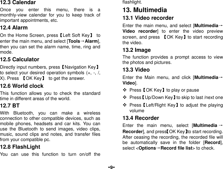  -9- 12.3 Calendar Once  you  enter  this  menu,  there  is  a monthly-view  calendar  for  you  to  keep  track  of important appointments, etc. 12.4 Alarm   On the Home Screen, press【Left Soft Key】  to enter the main menu, and select [Tools→Alarm], then you can set the alarm name, time, ring and mode. 12.5 Calculator Directly input numbers, press【Navigation Key】 to select your desired operation symbols (+, -, /, X). Press  【OK Key】  to get the answer. 12.6 World clock This  function  allows  you  to  check  the  standard time in different areas of the world. 12.7 BT With  Bluetooth,  you  can  make  a  wireless connection to other compatible devices, such as mobile  phones,  headsets  and  car  kits.  You  can use  the  Bluetooth  to  send  images,  video  clips, music, sound  clips  and notes, and  transfer  files from your compatible pc. 12.8 FlashLight   You  can  use  this  function  to  turn  on/off  the flashlight. 13. Multimedia 13.1 Video recorder Enter the main menu, and select [Multimedia→Video  recorder]  to  enter  the  video  preview screen, and press  【OK Key】to start recording the video. 13.2 Image The  function  provides  a  prompt  access  to  view the photos and pictures. 13.3 Video Enter  the  Main  menu,  and  click  [Multimedia→Video].  Press【OK Key】to play or pause  Press【Up/Down Key】to skip to last /next one    Press【Left/Right Key】to adjust  the  playing volume 13.4 Recorder Enter  the  main  menu,  select  [Multimedia →Recorder], and press【OK Key】to start recording. After ceasing the recording, the recorded file will be  automatically  save  in  the  folder  [Record], select &lt;Options→Record file list&gt; to check. 