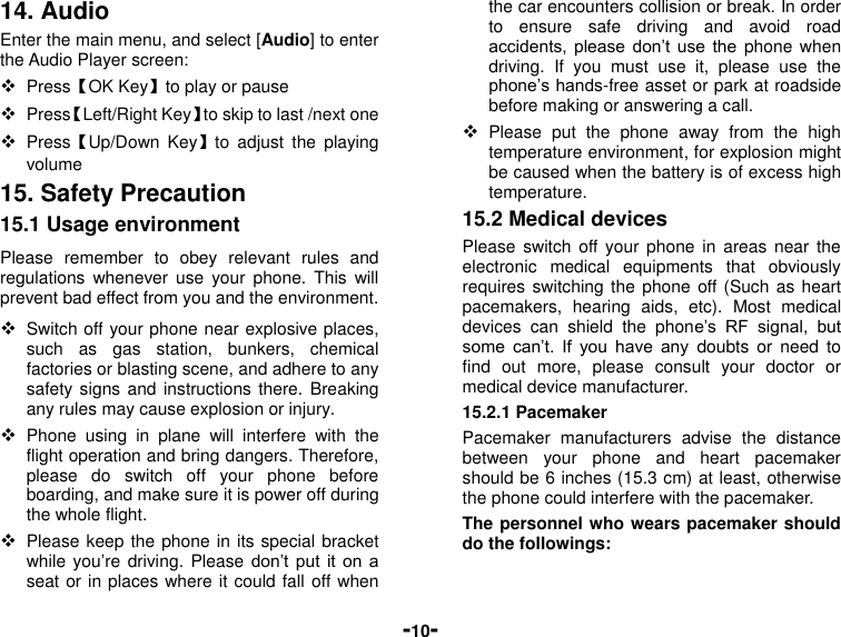  -10- 14. Audio Enter the main menu, and select [Audio] to enter the Audio Player screen:  Press【OK Key】to play or pause  Press【Left/Right Key】to skip to last /next one  Press【Up/Down  Key】to  adjust  the  playing volume 15. Safety Precaution 15.1 Usage environment Please  remember  to  obey  relevant  rules  and regulations  whenever  use your  phone.  This  will prevent bad effect from you and the environment.  Switch off your phone near explosive places, such  as  gas  station,  bunkers,  chemical factories or blasting scene, and adhere to any safety signs and instructions there. Breaking any rules may cause explosion or injury.  Phone  using  in  plane  will  interfere  with  the flight operation and bring dangers. Therefore,     please  do  switch  off  your  phone  before boarding, and make sure it is power off during the whole flight.    Please keep the phone in its special bracket while you’re driving. Please don’t put  it  on a seat or in places where it could fall off when the car encounters collision or break. In order to  ensure  safe  driving  and  avoid  road accidents,  please  don’t  use  the phone when driving.  If  you  must  use  it,  please  use  the phone’s hands-free asset or park at roadside before making or answering a call.  Please  put  the  phone  away  from  the  high temperature environment, for explosion might be caused when the battery is of excess high temperature. 15.2 Medical devices Please  switch  off your  phone in areas  near  the electronic  medical  equipments  that  obviously requires switching the phone off (Such as heart pacemakers,  hearing  aids,  etc).  Most  medical devices  can  shield  the  phone’s  RF  signal,  but some  can’t.  If  you  have  any  doubts or  need  to find  out  more,  please  consult  your  doctor  or medical device manufacturer. 15.2.1 Pacemaker Pacemaker  manufacturers  advise  the  distance between  your  phone  and  heart  pacemaker should be 6 inches (15.3 cm) at least, otherwise the phone could interfere with the pacemaker. The personnel who wears pacemaker should do the followings: 