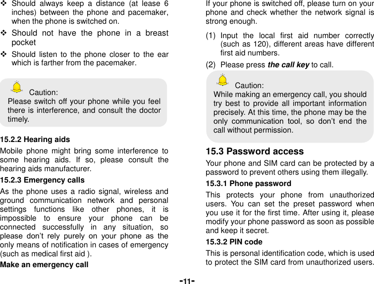  -11-  Should  always  keep  a  distance  (at  lease  6 inches)  between  the  phone  and  pacemaker, when the phone is switched on.   Should  not  have  the  phone  in  a  breast pocket  Should  listen to  the  phone closer  to  the  ear which is farther from the pacemaker.    Caution: Please switch off your phone while you feel there is interference, and consult the doctor timely.  15.2.2 Hearing aids Mobile  phone  might  bring  some  interference  to some  hearing  aids.  If  so,  please  consult  the hearing aids manufacturer. 15.2.3 Emergency calls As the  phone  uses a  radio  signal, wireless  and ground  communication  network  and  personal settings  functions  like  other  phones,  it  is impossible  to  ensure  your  phone  can  be connected  successfully  in  any  situation,  so please  don’t  rely  purely  on  your  phone  as  the only means of notification in cases of emergency (such as medical first aid ). Make an emergency call   If your phone is switched off, please turn on your phone and  check  whether the network  signal  is strong enough. (1)  Input  the  local  first  aid  number  correctly (such as 120), different areas have different first aid numbers. (2)  Please press the call key to call.   Caution: While making an emergency call, you should try best  to provide  all  important  information precisely. At this time, the phone may be the only  communication  tool,  so  don’t  end  the call without permission.  15.3 Password access Your phone and SIM card can be protected by a password to prevent others using them illegally. 15.3.1 Phone password This  protects  your  phone  from  unauthorized users.  You  can  set  the  preset  password  when you use it for the first time. After using it, please modify your phone password as soon as possible and keep it secret. 15.3.2 PIN code This is personal identification code, which is used to protect the SIM card from unauthorized users. 