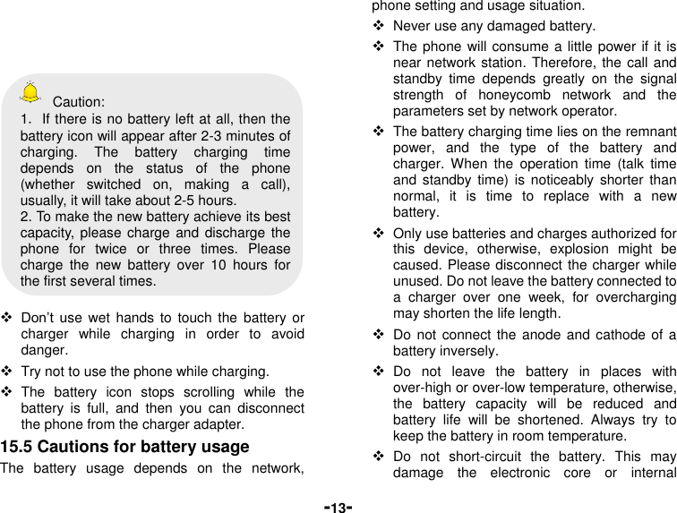  -13-        Caution: 1．If there is no battery left at all, then the battery icon will appear after 2-3 minutes of charging.  The  battery  charging  time depends  on  the  status  of  the  phone (whether  switched  on,  making  a  call), usually, it will take about 2-5 hours.   2. To make the new battery achieve its best capacity,  please charge and discharge the phone  for  twice  or  three  times.  Please charge  the  new  battery  over  10  hours  for the first several times.   Don’t  use  wet  hands  to  touch  the  battery or charger  while  charging  in  order  to  avoid danger.  Try not to use the phone while charging.  The  battery  icon  stops  scrolling  while  the battery  is  full,  and  then  you  can  disconnect the phone from the charger adapter. 15.5 Cautions for battery usage The  battery  usage  depends  on  the  network, phone setting and usage situation.    Never use any damaged battery.  The phone  will consume a little power if it is near network station. Therefore, the call and standby  time  depends  greatly  on  the  signal strength  of  honeycomb  network  and  the parameters set by network operator.  The battery charging time lies on the remnant power,  and  the  type  of  the  battery  and charger.  When  the  operation  time  (talk  time and  standby  time)  is  noticeably  shorter  than normal,  it  is  time  to  replace  with  a  new battery.  Only use batteries and charges authorized for this  device,  otherwise,  explosion  might  be caused. Please disconnect the charger while unused. Do not leave the battery connected to a  charger  over  one  week,  for  overcharging may shorten the life length.  Do not connect the anode  and  cathode of  a battery inversely.  Do  not  leave  the  battery  in  places  with over-high or over-low temperature, otherwise, the  battery  capacity  will  be  reduced  and battery  life  will  be  shortened.  Always  try  to keep the battery in room temperature.    Do  not  short-circuit  the  battery.  This  may damage  the  electronic  core  or  internal 