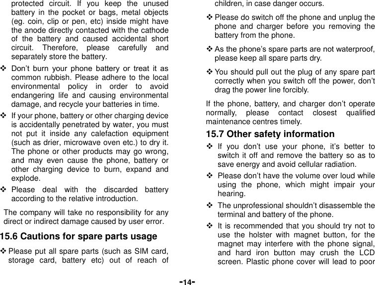  -14- protected  circuit.  If  you  keep  the  unused battery  in  the  pocket  or  bags,  metal  objects (eg. coin, clip or pen, etc) inside might have the anode directly contacted with the cathode of  the  battery  and  caused  accidental  short circuit.  Therefore,  please  carefully  and separately store the battery.  Don’t  burn  your  phone  battery  or  treat  it  as common rubbish. Please adhere to the  local environmental  policy  in  order  to  avoid endangering  life  and  causing  environmental damage, and recycle your batteries in time.  If your phone, battery or other charging device is accidentally penetrated by water, you must not  put  it  inside  any  calefaction  equipment (such as drier, microwave oven etc.) to dry it. The phone or other products may go wrong, and  may  even  cause  the  phone,  battery  or other  charging  device  to  burn,  expand  and explode.  Please  deal  with  the  discarded  battery according to the relative introduction. The company will take no responsibility for any direct or indirect damage caused by user error. 15.6 Cautions for spare parts usage  Please put all spare parts (such as SIM card, storage  card,  battery  etc)  out  of  reach  of children, in case danger occurs.  Please do switch off the phone and unplug the phone  and  charger  before  you  removing  the battery from the phone.  As the phone’s spare parts are not waterproof, please keep all spare parts dry.  You should pull out the plug of any spare part correctly when you switch off the power, don’t drag the power line forcibly. If the phone, battery, and charger don’t  operate normally,  please  contact  closest  qualified maintenance centres timely.   15.7 Other safety information  If  you  don’t  use  your  phone,  it’s  better  to switch it off and remove the battery so as to save energy and avoid cellular radiation.  Please don’t have the volume over loud while using  the  phone,  which  might  impair  your hearing.  The unprofessional shouldn’t disassemble the terminal and battery of the phone.  It is recommended that you should try not to use  the  holster  with  magnet  button,  for  the magnet may  interfere  with the  phone  signal, and  hard  iron  button  may  crush  the  LCD screen. Plastic phone cover will lead to poor 