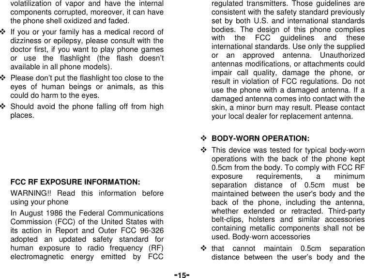  -15- volatilization  of  vapor  and  have  the  internal components corrupted, moreover, it can have the phone shell oxidized and faded.    If you or your family has a medical record of dizziness or epilepsy, please consult with the doctor first, if you want to play phone games or  use  the  flashlight  (the  flash  doesn’t available in all phone models).  Please don’t put the flashlight too close to the eyes  of  human  beings  or  animals,  as  this could do harm to the eyes.  Should avoid  the phone  falling off  from high places.      FCC RF EXPOSURE INFORMATION: WARNING!!  Read  this  information  before using your phone In August 1986 the Federal Communications Commission (FCC) of the United States with its  action  in  Report  and  Outer  FCC  96-326 adopted  an  updated  safety  standard  for human  exposure  to  radio  frequency  (RF) electromagnetic  energy  emitted  by  FCC regulated  transmitters.  Those  guidelines  are consistent with the safety standard previously set by both U.S. and  international standards bodies.  The  design  of  this  phone  complies with  the  FCC  guidelines  and  these international standards. Use only the supplied or  an  approved  antenna.  Unauthorized antennas modifications, or attachments could impair  call  quality,  damage  the  phone,  or result in violation of FCC regulations. Do not use the phone with a damaged antenna. If a damaged antenna comes into contact with the skin, a minor burn may result. Please contact your local dealer for replacement antenna.   BODY-WORN OPERATION:  This device was tested for typical body-worn operations  with  the  back  of  the  phone  kept 0.5cm from the body. To comply with FCC RF exposure  requirements,  a  minimum separation  distance  of  0.5cm  must  be maintained between the user&apos;s body and the back  of  the  phone,  including  the  antenna, whether  extended  or  retracted.  Third-party belt-clips,  holsters  and  similar  accessories containing  metallic  components  shall  not  be used. Body-worn accessories  that  cannot  maintain  0.5cm  separation distance  between  the  user’s  body  and  the 