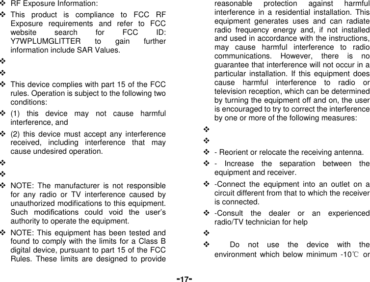  -17-  RF Exposure Information:  This  product  is  compliance  to  FCC  RF Exposure  requirements  and  refer  to  FCC website  search  for  FCC  ID: Y7WPLUMGLITTER  to  gain  further information include SAR Values.        This device complies with part 15 of the FCC rules. Operation is subject to the following two conditions:  (1)  this  device  may  not  cause  harmful interference, and  (2)  this  device  must accept  any  interference received,  including  interference  that  may cause undesired operation.      NOTE:  The  manufacturer  is  not  responsible for  any  radio  or  TV  interference  caused  by unauthorized modifications to this equipment. Such  modifications  could  void  the  user’s authority to operate the equipment.  NOTE: This equipment has been  tested and found to comply with the limits for a Class B digital device, pursuant to part 15 of the FCC Rules.  These  limits  are  designed  to  provide reasonable  protection  against  harmful interference  in  a residential  installation.  This equipment  generates  uses  and  can  radiate radio  frequency  energy  and,  if  not  installed and used in accordance with the instructions, may  cause  harmful  interference  to  radio communications.  However,  there  is  no guarantee that interference will not occur in a particular  installation.  If  this  equipment  does cause  harmful  interference  to  radio  or television reception, which can be determined by turning the equipment off and on, the user is encouraged to try to correct the interference by one or more of the following measures:      - Reorient or relocate the receiving antenna.  -  Increase  the  separation  between  the equipment and receiver.  -Connect  the  equipment  into  an  outlet  on  a circuit different from that to which the receiver is connected.  -Consult  the  dealer  or  an  experienced radio/TV technician for help            Do  not  use  the  device  with  the environment  which below  minimum -10℃  or 