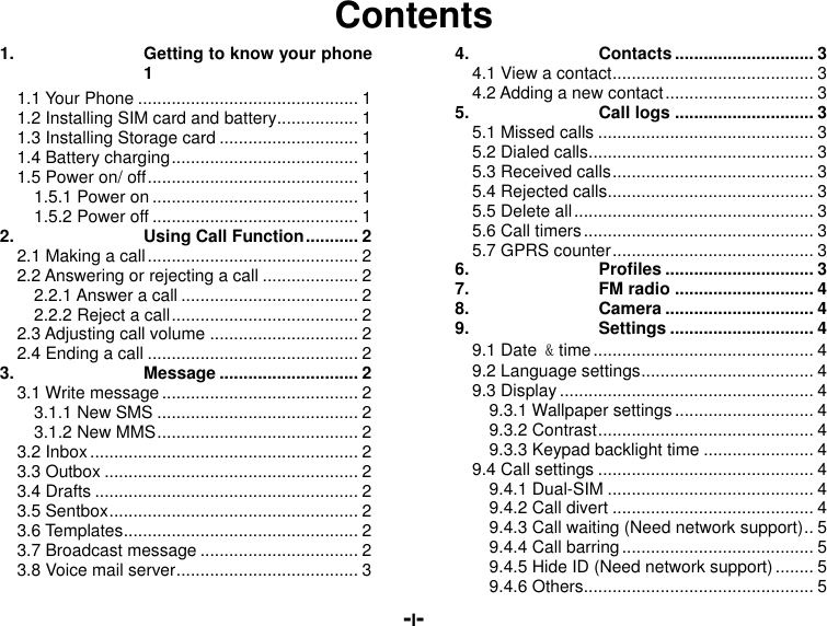  -I- Contents 1. Getting to know your phone  1 1.1 Your Phone .............................................. 1 1.2 Installing SIM card and battery ................. 1 1.3 Installing Storage card ............................. 1 1.4 Battery charging ....................................... 1 1.5 Power on/ off ............................................ 1 1.5.1 Power on ........................................... 1 1.5.2 Power off ........................................... 1 2. Using Call Function ........... 2 2.1 Making a call ............................................ 2 2.2 Answering or rejecting a call .................... 2 2.2.1 Answer a call ..................................... 2 2.2.2 Reject a call ....................................... 2 2.3 Adjusting call volume ............................... 2 2.4 Ending a call ............................................ 2 3. Message ............................. 2 3.1 Write message ......................................... 2 3.1.1 New SMS .......................................... 2 3.1.2 New MMS .......................................... 2 3.2 Inbox ........................................................ 2 3.3 Outbox ..................................................... 2 3.4 Drafts ....................................................... 2 3.5 Sentbox .................................................... 2 3.6 Templates ................................................. 2 3.7 Broadcast message ................................. 2 3.8 Voice mail server ...................................... 3 4. Contacts ............................. 3 4.1 View a contact .......................................... 3 4.2 Adding a new contact ............................... 3 5. Call logs ............................. 3 5.1 Missed calls ............................................. 3 5.2 Dialed calls ............................................... 3 5.3 Received calls .......................................... 3 5.4 Rejected calls ........................................... 3 5.5 Delete all .................................................. 3 5.6 Call timers ................................................ 3 5.7 GPRS counter .......................................... 3 6. Profiles ............................... 3 7. FM radio ............................. 4 8. Camera ............................... 4 9. Settings .............................. 4 9.1 Date &amp; time .............................................. 4 9.2 Language settings .................................... 4 9.3 Display ..................................................... 4 9.3.1 Wallpaper settings ............................. 4 9.3.2 Contrast ............................................. 4 9.3.3 Keypad backlight time ....................... 4 9.4 Call settings ............................................. 4 9.4.1 Dual-SIM ........................................... 4 9.4.2 Call divert .......................................... 4 9.4.3 Call waiting (Need network support) .. 5 9.4.4 Call barring ........................................ 5 9.4.5 Hide ID (Need network support) ........ 5 9.4.6 Others ................................................ 5 