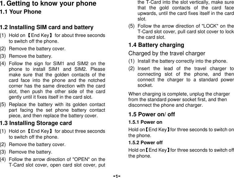  -1- 1. Getting to know your phone 1.1 Your Phone  1.2 Installing SIM card and battery (1)  Hold on 【End Key】  for about three seconds to switch off the phone. (2)  Remove the battery cover.   (3)  Remove the battery. (4)  Follow  the  sign  for  SIM1  and  SIM2  on  the phone  to  install  SIM1  and  SIM2.  Please make  sure  that  the  golden  contacts  of  the card  face  into  the  phone  and  the  notched corner has the same direction with the card slot,  then  push  the  other  side  of  the  card gently until it fixes itself in the card slot. (5)  Replace  the  battery  with  its  golden  contact part  facing  the  set  phone  battery  contact piece, and then replace the battery cover.   1.3 Installing Storage card (1)  Hold on 【End Key】  for about three seconds to switch off the phone. (2)  Remove the battery cover. (3)  Remove the battery. (4)  Follow the arrow direction of &quot;OPEN&quot; on the T-Card slot cover, open card slot cover, put the T-Card into the slot vertically, make sure that  the  gold  contacts  of  the  card  face upwards, until the card fixes itself in the card slot. (5)  Follow the arrow direction of &quot;LOCK&quot; on the T-Card slot cover, pull card slot cover to lock the card slot. 1.4 Battery charging Charged by the travel charger (1)  Install the battery correctly into the phone. (2)  Insert  the  lead  of  the  travel  charger  to connecting  slot  of  the  phone,  and  then connect  the  charger  to  a  standard  power socket. When charging is complete, unplug the charger from the standard power socket first, and then disconnect the phone and charger. 1.5 Power on/ off 1.5.1 Power on Hold on【End Key】for three seconds to switch on the phone. 1.5.2 Power off Hold on【End Key】for three seconds to switch off the phone. 