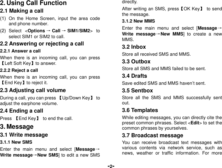  -2- 2. Using Call Function 2.1 Making a call (1)  On  the  Home  Screen,  input  the  area  code and phone number. (2)  Select  &lt;Options →Call →SIM1/SIM2&gt;  to select SIM1 or SIM2 to call. 2.2 Answering or rejecting a call 2.2.1 Answer a call When  there  is  an  incoming  call,  you  can press 【Left Soft Key】to answer. 2.2.2 Reject a call When  there  is  an  incoming  call,  you  can  press 【End Key】to reject it. 2.3 Adjusting call volume During a call, you can press 【Up/Down Key】  to adjust the earphone volume. 2.4 Ending a call Press  【End Key】  to end the call. 3. Message 3.1 Write message 3.1.1 New SMS Enter  the  main  menu  and  select  [Message→Write message→New SMS] to edit a new SMS directly. After writing an SMS, press【OK Key】  to send the message. 3.1.2 New MMS Enter  the  main  menu  and  select  [Message→Write  message→New  MMS]  to  create  a  new MMS. 3.2 Inbox Store all received SMS and MMS.   3.3 Outbox Store all SMS and MMS failed to be sent. 3.4 Drafts Save edited SMS and MMS haven’t sent. 3.5 Sentbox Store  all  the  SMS  and  MMS  successfully  sent out.   3.6 Templates While editing messages, you can directly cite the preset common phrases. Select &lt;Edit&gt; to set the common phrases by yourselves. 3.7 Broadcast message You  can  receive  broadcast  text  messages  with various  contents  via  network  service,  such  as news,  weather  or  traffic  information.  For  more 