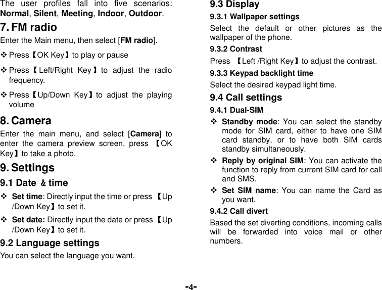  -4- The  user  profiles  fall  into  five  scenarios: Normal, Silent, Meeting, Indoor, Outdoor. 7. FM radio Enter the Main menu, then select [FM radio].  Press【OK Key】to play or pause  Press【Left/Right  Key】to  adjust  the  radio frequency.    Press【Up/Down  Key】to  adjust  the  playing volume 8. Camera Enter  the  main  menu,  and  select  [Camera]  to enter  the  camera  preview  screen,  press  【OK Key】to take a photo. 9. Settings 9.1 Date &amp; time  Set time: Directly input the time or press 【Up /Down Key】to set it.  Set date: Directly input the date or press 【Up /Down Key】to set it. 9.2 Language settings You can select the language you want. 9.3 Display 9.3.1 Wallpaper settings Select  the  default  or  other  pictures  as  the wallpaper of the phone. 9.3.2 Contrast Press  【Left /Right Key】to adjust the contrast. 9.3.3 Keypad backlight time Select the desired keypad light time. 9.4 Call settings 9.4.1 Dual-SIM  Standby mode: You can select  the  standby mode  for  SIM  card,  either  to  have  one  SIM card  standby,  or  to  have  both  SIM  cards standby simultaneously.  Reply by original SIM: You can activate the function to reply from current SIM card for call and SMS.  Set  SIM  name:  You  can  name the  Card  as you want. 9.4.2 Call divert Based the set diverting conditions, incoming calls will  be  forwarded  into  voice  mail  or  other numbers. 