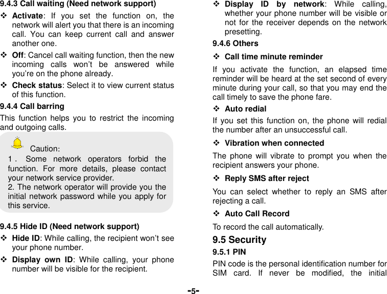  -5- 9.4.3 Call waiting (Need network support)  Activate:  If  you  set  the  function  on,  the network will alert you that there is an incoming call.  You  can  keep  current  call  and  answer another one.  Off: Cancel call waiting function, then the new incoming  calls  won’t  be  answered  while you’re on the phone already.  Check status: Select it to view current status of this function. 9.4.4 Call barring This  function  helps  you  to  restrict  the  incoming and outgoing calls.     Caution： 1．Some  network  operators  forbid  the function.  For  more  details,  please  contact your network service provider. 2. The network operator will provide you the initial network password while you apply for this service.  9.4.5 Hide ID (Need network support)  Hide ID: While calling, the recipient won’t see your phone number.    Display  own  ID:  While  calling,  your  phone number will be visible for the recipient.  Display  ID  by  network:  While  calling, whether your phone number will be visible or not for  the  receiver depends on  the  network presetting. 9.4.6 Others  Call time minute reminder If  you  activate  the  function,  an  elapsed  time reminder will be heard at the set second of every minute during your call, so that you may end the call timely to save the phone fare.  Auto redial If  you  set this  function  on, the  phone will  redial the number after an unsuccessful call.  Vibration when connected The  phone  will  vibrate to  prompt  you  when  the recipient answers your phone.  Reply SMS after reject You  can  select  whether  to  reply  an  SMS  after rejecting a call.  Auto Call Record   To record the call automatically. 9.5 Security 9.5.1 PIN PIN code is the personal identification number for SIM  card.  If  never  be  modified,  the  initial 