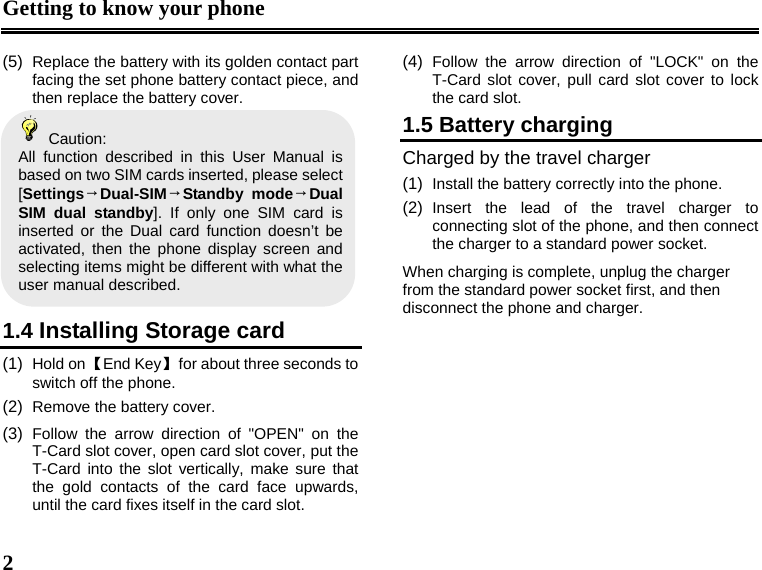 Getting to know your phone  2  (5)  Replace the battery with its golden contact part facing the set phone battery contact piece, and then replace the battery cover.    Caution: All function described in this User Manual is based on two SIM cards inserted, please select [Settings→Dual-SIM→Standby mode→Dual SIM dual standby]. If only one SIM card is inserted or the Dual card function doesn’t be activated, then the phone display screen and selecting items might be different with what the user manual described.    1.4 Installing Storage card (1)  Hold on 【End Key】  for about three seconds to switch off the phone. (2)  Remove the battery cover. (3)  Follow the arrow direction of &quot;OPEN&quot; on the T-Card slot cover, open card slot cover, put the T-Card into the slot vertically, make sure that the gold contacts of the card face upwards, until the card fixes itself in the card slot. (4)  Follow the arrow direction of &quot;LOCK&quot; on the T-Card slot cover, pull card slot cover to lock the card slot. 1.5 Battery charging Charged by the travel charger (1)  Install the battery correctly into the phone. (2)  Insert the lead of the travel charger to connecting slot of the phone, and then connect the charger to a standard power socket. When charging is complete, unplug the charger from the standard power socket first, and then disconnect the phone and charger.        