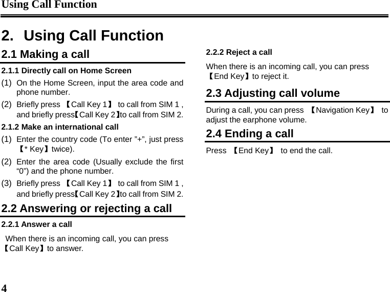 Using Call Function  4  2.  Using Call Function 2.1 Making a call 2.1.1 Directly call on Home Screen (1)  On the Home Screen, input the area code and phone number. (2)  Briefly press 【Call Key 1】  to call from SIM 1 , and briefly press【Call Key 2】to call from SIM 2. 2.1.2 Make an international call (1)  Enter the country code (To enter ”+”, just press【* Key】twice). (2)  Enter the area code (Usually exclude the first “0”) and the phone number. (3)  Briefly press 【Call Key 1】  to call from SIM 1 , and briefly press【Call Key 2】to call from SIM 2. 2.2 Answering or rejecting a call 2.2.1 Answer a call When there is an incoming call, you can press【Call Key】to answer. 2.2.2 Reject a call When there is an incoming call, you can press 【End Key】to reject it. 2.3 Adjusting call volume During a call, you can press  【Navigation Key】 to adjust the earphone volume. 2.4 Ending a call Press  【End Key】  to end the call. 