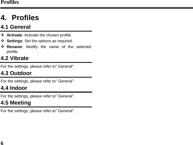 Profiles  6  4. Profiles 4.1 General  Activate: Activate the chosen profile.  Settings: Set the options as required.  Rename: Modify the name of the selected profile. 4.2 Vibrate   For the settings, please refer to” General”. 4.3 Outdoor For the settings, please refer to” General”. 4.4 Indoor For the settings, please refer to” General”. 4.5 Meeting For the settings, please refer to” General”.  