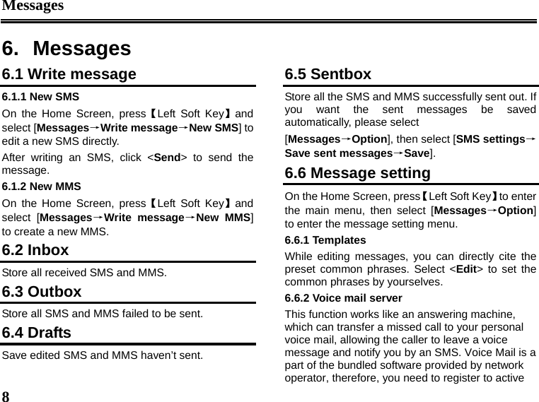 Messages  8  6. Messages 6.1 Write message 6.1.1 New SMS On the Home Screen, press【Left Soft Key】and select [Messages→Write message→New SMS] to edit a new SMS directly. After writing an SMS, click &lt;Send&gt; to send the message. 6.1.2 New MMS On the Home Screen, press【Left Soft Key】and select [Messages→Write message→New MMS] to create a new MMS. 6.2 Inbox Store all received SMS and MMS.  6.3 Outbox Store all SMS and MMS failed to be sent. 6.4 Drafts Save edited SMS and MMS haven’t sent. 6.5 Sentbox Store all the SMS and MMS successfully sent out. If you want the sent messages be saved automatically, please select [Messages→Option], then select [SMS settings→Save sent messages→Save]. 6.6 Message setting On the Home Screen, press【Left Soft Key】to enter the main menu, then select [Messages→Option] to enter the message setting menu. 6.6.1 Templates While editing messages, you can directly cite the preset common phrases. Select &lt;Edit&gt; to set the common phrases by yourselves. 6.6.2 Voice mail server This function works like an answering machine, which can transfer a missed call to your personal voice mail, allowing the caller to leave a voice message and notify you by an SMS. Voice Mail is a part of the bundled software provided by network operator, therefore, you need to register to active 