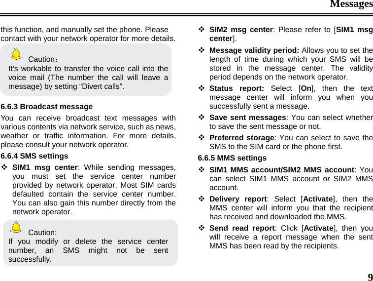 Messages  9 this function, and manually set the phone. Please contact with your network operator for more details.  Caution：  It’s workable to transfer the voice call into the voice mail (The number the call will leave a message) by setting “Divert calls”.    6.6.3 Broadcast message You can receive broadcast text messages with various contents via network service, such as news, weather or traffic information. For more details, please consult your network operator. 6.6.4 SMS settings  SIM1 msg center: While sending messages, you must set the service center number provided by network operator. Most SIM cards defaulted contain the service center number. You can also gain this number directly from the network operator.    Caution: If you modify or delete the service center number, an SMS might not be sent successfully.  SIM2 msg center: Please refer to [SIM1 msg center].  Message validity period: Allows you to set the length of time during which your SMS will be stored in the message center. The validity period depends on the network operator.  Status report: Select [On], then the text message center will inform you when you successfully sent a message.  Save sent messages: You can select whether to save the sent message or not.  Preferred storage: You can select to save the SMS to the SIM card or the phone first. 6.6.5 MMS settings  SIM1 MMS account/SIM2 MMS account: You can select SIM1 MMS account or SIM2 MMS account.  Delivery report: Select [Activate], then the MMS center will inform you that the recipient has received and downloaded the MMS.    Send read report: Click [Activate], then you will receive a report message when the sent MMS has been read by the recipients. 