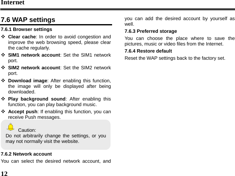 Internet  12  7.6 WAP settings 7.6.1 Browser settings  Clear cache: In order to avoid congestion and improve the web browsing speed, please clear the cache regularly.    SIM1 network account: Set the SIM1 network port.  SIM2 network account: Set the SIM2 network port.  Download image: After enabling this function, the image will only be displayed after being downloaded.  Play background sound: After enabling this function, you can play background music.  Accept push: If enabling this function, you can receive Push messages.    Caution: Do not arbitrarily change the settings, or you may not normally visit the website.  7.6.2 Network account You can select the desired network account, and you can add the desired account by yourself as well. 7.6.3 Preferred storage You can choose the place where to save the pictures, music or video files from the Internet. 7.6.4 Restore default Reset the WAP settings back to the factory set.