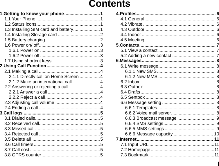  I Contents 1.Getting to know your phone ............................ 1 1.1 Your Phone .................................................. 1 1.2 Status icons .................................................. 1 1.3 Installing SIM card and battery ..................... 1 1.4 Installing Storage card ................................. 2 1.5 Battery charging ........................................... 2 1.6 Power on/ off ................................................ 3 1.6.1 Power on ............................................... 3 1.6.2 Power off ............................................... 3 1.7 Using shortcut keys ...................................... 3 2.Using Call Function .......................................... 4 2.1 Making a call ................................................ 4 2.1.1 Directly call on Home Screen ................ 4 2.1.2 Make an international call ...................... 4 2.2 Answering or rejecting a call ........................ 4 2.2.1 Answer a call ......................................... 4 2.2.2 Reject a call ........................................... 4 2.3 Adjusting call volume ................................... 4 2.4 Ending a call ................................................ 4 3.Call logs ............................................................ 5 3.1 Dialed calls................................................... 5 3.2 Received call ................................................ 5 3.3 Missed call ................................................... 5 3.4 Rejected call ................................................ 5 3.5 Delete all ...................................................... 5 3.6 Call timers .................................................... 5 3.7 Call cost ....................................................... 5 3.8 GPRS counter .............................................. 5 4.Profiles .............................................................. 6 4.1 General ........................................................ 6 4.2 Vibrate ......................................................... 6 4.3 Outdoor ....................................................... 6 4.4 Indoor .......................................................... 6 4.5 Meeting ........................................................ 6 5.Contacts ............................................................  7 5.1 View a contact ............................................. 7 5.2 Adding a new contact .................................. 7 6.Messages ..........................................................  8 6.1 Write message ............................................. 8 6.1.1 New SMS .............................................. 8 6.1.2 New MMS ............................................. 8 6.2 Inbox ............................................................ 8 6.3 Outbox ......................................................... 8 6.4 Drafts ........................................................... 8 6.5 Sentbox ....................................................... 8 6.6 Message setting .......................................... 8 6.6.1 Templates .............................................. 8 6.6.2 Voice mail server ................................... 8 6.6.3 Broadcast message .............................. 9 6.6.4 SMS settings ......................................... 9 6.6.5 MMS settings ........................................ 9 6.6.6 Message capacity ............................... 10 7.Internet ............................................................  11 7.1 Input URL ................................................... 11 7.2 Homepage .................................................. 11 7.3 Bookmark ................................................... 11 