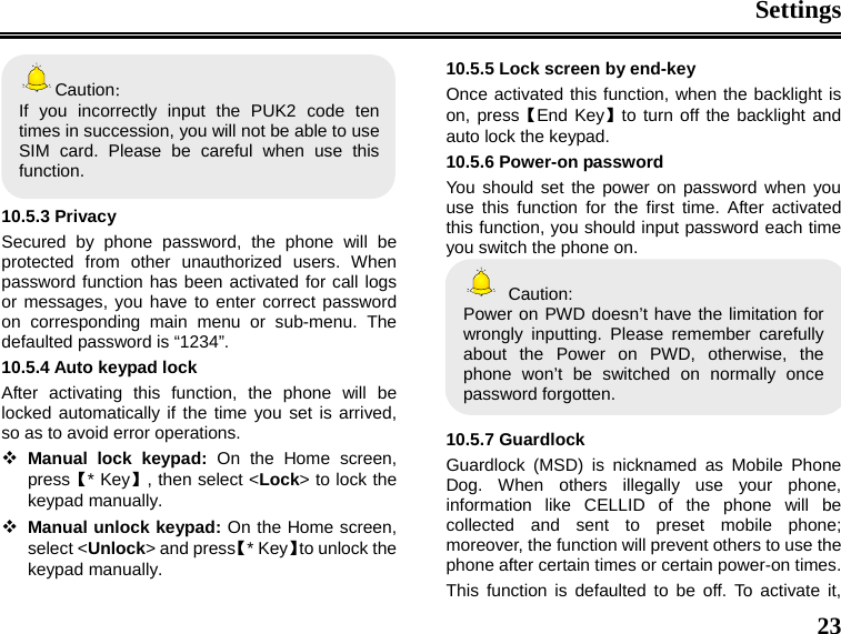 Settings  23 Caution： If you incorrectly input the PUK2 code ten times in succession, you will not be able to use SIM card. Please be careful when use this function.  10.5.3 Privacy Secured by phone password, the phone will be protected from other unauthorized users. When password function has been activated for call logs or messages, you have to enter correct password on corresponding main menu or sub-menu. The defaulted password is “1234”.   10.5.4 Auto keypad lock After activating this function, the phone will be locked automatically if the time you set is arrived, so as to avoid error operations.  Manual lock keypad: On the Home screen, press【* Key】, then select &lt;Lock&gt; to lock the keypad manually.  Manual unlock keypad: On the Home screen, select &lt;Unlock&gt; and press【* Key】to unlock the keypad manually. 10.5.5 Lock screen by end-key Once activated this function, when the backlight is on, press【End Key】to turn off the backlight and auto lock the keypad. 10.5.6 Power-on password You should set the power on password when you use this function for the first time. After activated this function, you should input password each time you switch the phone on.  Caution: Power on PWD doesn’t have the limitation for wrongly inputting. Please remember carefully about the Power on PWD, otherwise, the phone won’t be switched on normally once password forgotten.    10.5.7 Guardlock Guardlock (MSD) is nicknamed as Mobile Phone Dog. When others illegally use your phone, information like CELLID of the phone will be collected and sent to preset mobile phone; moreover, the function will prevent others to use the phone after certain times or certain power-on times. This function is defaulted to be off. To activate it, 