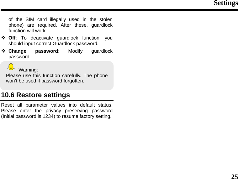 Settings  25 of the SIM card illegally used in the stolen phone) are required. After these, guardlock function will work.     Off: To deactivate guardlock function, you should input correct Guardlock password.  Change password: Modify guardlock password.  Warning: Please use this function carefully. The phone won’t be used if password forgotten.    10.6 Restore settings Reset all parameter values into default status. Please enter the privacy preserving password (Initial password is 1234) to resume factory setting.                 