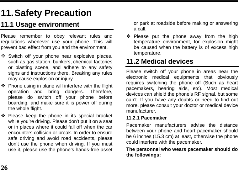   26  11. Safety Precaution 11.1 Usage environment Please remember to obey relevant rules and regulations whenever use your phone. This will prevent bad effect from you and the environment.  Switch off your phone near explosive places, such as gas station, bunkers, chemical factories or blasting scene, and adhere to any safety signs and instructions there. Breaking any rules may cause explosion or injury.  Phone using in plane will interfere with the flight operation and bring dangers. Therefore,   please do switch off your phone before boarding, and make sure it is power off during the whole flight.    Please keep the phone in its special bracket while you’re driving. Please don’t put it on a seat or in places where it could fall off when the car encounters collision or break. In order to ensure safe driving and avoid road accidents, please don’t use the phone when driving. If you must use it, please use the phone’s hands-free asset or park at roadside before making or answering a call.  Please put the phone away from the high temperature environment, for explosion might be caused when the battery is of excess high temperature. 11.2 Medical devices Please switch off your phone in areas near the electronic medical equipments that obviously requires switching the phone off (Such as heart pacemakers, hearing aids, etc). Most medical devices can shield the phone’s RF signal, but some can’t. If you have any doubts or need to find out more, please consult your doctor or medical device manufacturer. 11.2.1 Pacemaker Pacemaker manufacturers advise the distance between your phone and heart pacemaker should be 6 inches (15.3 cm) at least, otherwise the phone could interfere with the pacemaker. The personnel who wears pacemaker should do the followings: 