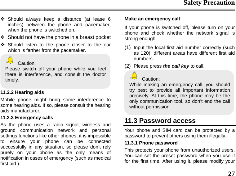 Safety Precaution  27  Should always keep a distance (at lease 6 inches) between the phone and pacemaker, when the phone is switched on.   Should not have the phone in a breast pocket  Should listen to the phone closer to the ear which is farther from the pacemaker.  Caution: Please switch off your phone while you feel there is interference, and consult the doctor timely.  11.2.2 Hearing aids Mobile phone might bring some interference to some hearing aids. If so, please consult the hearing aids manufacturer. 11.2.3 Emergency calls As the phone uses a radio signal, wireless and ground communication network and personal settings functions like other phones, it is impossible to ensure your phone can be connected successfully in any situation, so please don’t rely purely on your phone as the only means of notification in cases of emergency (such as medical first aid ). Make an emergency call   If your phone is switched off, please turn on your phone and check whether the network signal is strong enough. (1)  Input the local first aid number correctly (such as 120), different areas have different first aid numbers. (2)  Please press the call key to call.  Caution: While making an emergency call, you should try best to provide all important information precisely. At this time, the phone may be the only communication tool, so don’t end the call without permission.  11.3 Password access Your phone and SIM card can be protected by a password to prevent others using them illegally. 11.3.1 Phone password This protects your phone from unauthorized users. You can set the preset password when you use it for the first time. After using it, please modify your 