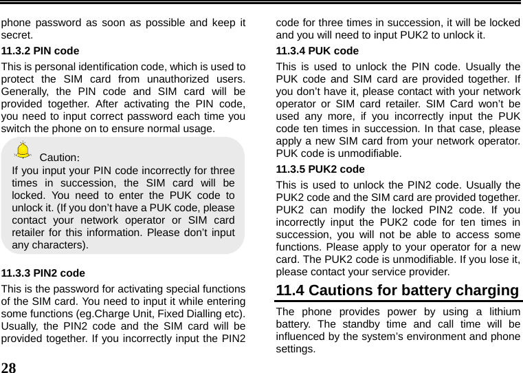   28  phone password as soon as possible and keep it secret. 11.3.2 PIN code This is personal identification code, which is used to protect the SIM card from unauthorized users. Generally, the PIN code and SIM card will be provided together. After activating the PIN code, you need to input correct password each time you switch the phone on to ensure normal usage.  Caution： If you input your PIN code incorrectly for three times in succession, the SIM card will be locked. You need to enter the PUK code to unlock it. (If you don’t have a PUK code, please contact your network operator or SIM card retailer for this information. Please don’t input any characters).  11.3.3 PIN2 code This is the password for activating special functions of the SIM card. You need to input it while entering some functions (eg.Charge Unit, Fixed Dialling etc). Usually, the PIN2 code and the SIM card will be provided together. If you incorrectly input the PIN2 code for three times in succession, it will be locked and you will need to input PUK2 to unlock it. 11.3.4 PUK code This is used to unlock the PIN code. Usually the PUK code and SIM card are provided together. If you don’t have it, please contact with your network operator or SIM card retailer. SIM Card won’t be used any more, if you incorrectly input the PUK code ten times in succession. In that case, please apply a new SIM card from your network operator. PUK code is unmodifiable. 11.3.5 PUK2 code This is used to unlock the PIN2 code. Usually the PUK2 code and the SIM card are provided together. PUK2 can modify the locked PIN2 code. If you incorrectly input the PUK2 code for ten times in succession, you will not be able to access some functions. Please apply to your operator for a new card. The PUK2 code is unmodifiable. If you lose it, please contact your service provider. 11.4 Cautions for battery charging The phone provides power by using a lithium battery. The standby time and call time will be influenced by the system’s environment and phone settings. 