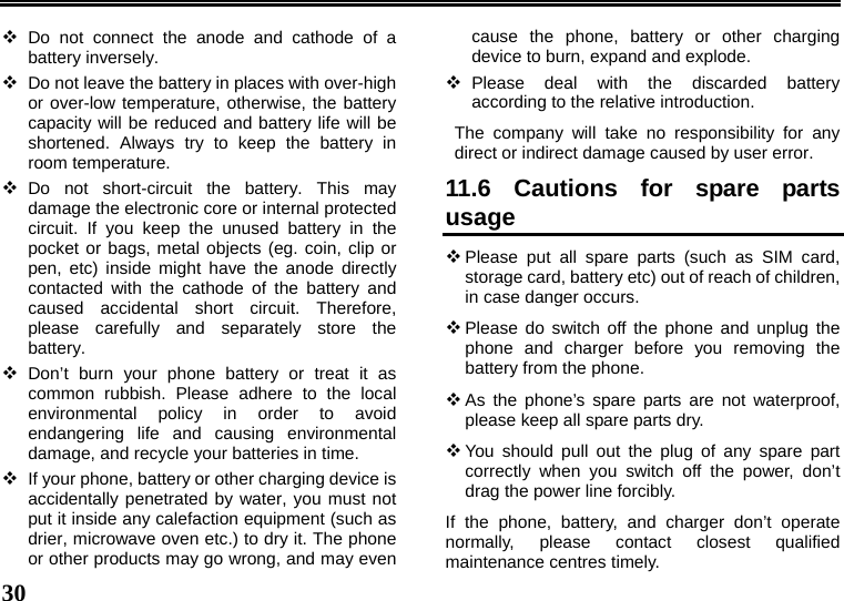   30   Do not connect the anode and cathode of a battery inversely.  Do not leave the battery in places with over-high or over-low temperature, otherwise, the battery capacity will be reduced and battery life will be shortened. Always try to keep the battery in room temperature.    Do not short-circuit the battery. This may damage the electronic core or internal protected circuit. If you keep the unused battery in the pocket or bags, metal objects (eg. coin, clip or pen, etc) inside might have the anode directly contacted with the cathode of the battery and caused accidental short circuit. Therefore, please carefully and separately store the battery.  Don’t burn your phone battery or treat it as common rubbish. Please adhere to the local environmental policy in order to avoid endangering life and causing environmental damage, and recycle your batteries in time.  If your phone, battery or other charging device is accidentally penetrated by water, you must not put it inside any calefaction equipment (such as drier, microwave oven etc.) to dry it. The phone or other products may go wrong, and may even cause the phone, battery or other charging device to burn, expand and explode.  Please deal with the discarded battery according to the relative introduction. The company will take no responsibility for any direct or indirect damage caused by user error. 11.6 Cautions for spare parts usage  Please put all spare parts (such as SIM card, storage card, battery etc) out of reach of children, in case danger occurs.  Please do switch off the phone and unplug the phone and charger before you removing the battery from the phone.  As the phone’s spare parts are not waterproof, please keep all spare parts dry.  You should pull out the plug of any spare part correctly when you switch off the power, don’t drag the power line forcibly. If the phone, battery, and charger don’t operate normally, please contact closest qualified maintenance centres timely.   