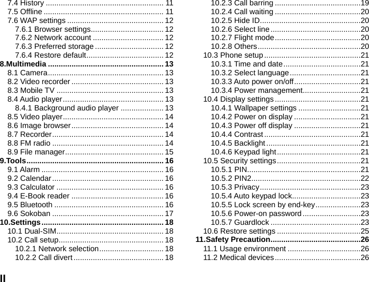  II 7.4 History ....................................................... 11 7.5 Offline ........................................................ 11 7.6 WAP settings ............................................. 12 7.6.1 Browser settings .................................. 12 7.6.2 Network account ................................. 12 7.6.3 Preferred storage ................................ 12 7.6.4 Restore default .................................... 12 8.Multimedia ...................................................... 13 8.1 Camera ...................................................... 13 8.2 Video recorder ........................................... 13 8.3 Mobile TV .................................................. 13 8.4 Audio player ............................................... 13 8.4.1 Background audio player .................... 13 8.5 Video player ............................................... 14 8.6 Image browser ........................................... 14 8.7 Recorder .................................................... 14 8.8 FM radio .................................................... 14 8.9 File manager .............................................. 15 9.Tools ................................................................ 16 9.1 Alarm ......................................................... 16 9.2 Calendar .................................................... 16 9.3 Calculator .................................................. 16 9.4 E-Book reader ........................................... 16 9.5 Bluetooth ................................................... 16 9.6 Sokoban .................................................... 17 10.Settings ......................................................... 18 10.1 Dual-SIM .................................................. 18 10.2 Call setup ................................................. 18 10.2.1 Network selection .............................. 18 10.2.2 Call divert .......................................... 18 10.2.3 Call barring ........................................ 19 10.2.4 Call waiting ........................................ 20 10.2.5 Hide ID ............................................... 20 10.2.6 Select line .......................................... 20 10.2.7 Flight mode ........................................ 20 10.2.8 Others ................................................ 20 10.3 Phone setup ............................................. 21 10.3.1 Time and date .................................... 21 10.3.2 Select language ................................. 21 10.3.3 Auto power on/off ............................... 21 10.3.4 Power management ........................... 21 10.4 Display settings ........................................ 21 10.4.1 Wallpaper settings ............................. 21 10.4.2 Power on display ............................... 21 10.4.3 Power off display ............................... 21 10.4.4 Contrast ............................................. 21 10.4.5 Backlight ............................................ 21 10.4.6 Keypad light ....................................... 21 10.5 Security settings ....................................... 21 10.5.1 PIN ..................................................... 21 10.5.2 PIN2 ................................................... 22 10.5.3 Privacy ............................................... 23 10.5.4 Auto keypad lock ................................ 23 10.5.5 Lock screen by end-key ..................... 23 10.5.6 Power-on password ........................... 23 10.5.7 Guardlock .......................................... 23 10.6 Restore settings ....................................... 25 11.Safety Precaution .......................................... 26 11.1 Usage environment .................................. 26 11.2 Medical devices ........................................ 26 