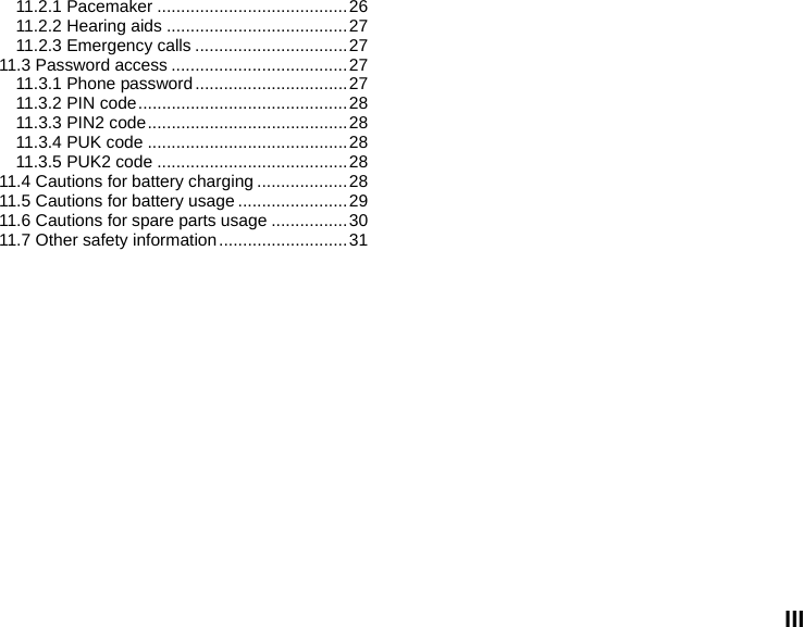  III 11.2.1 Pacemaker ........................................ 26 11.2.2 Hearing aids ...................................... 27 11.2.3 Emergency calls ................................ 27 11.3 Password access ..................................... 27 11.3.1 Phone password ................................ 27 11.3.2 PIN code ............................................ 28 11.3.3  PIN2  code .......................................... 28 11.3.4 PUK code .......................................... 28 11.3.5 PUK2 code ........................................ 28 11.4 Cautions for battery charging ................... 28 11.5 Cautions for battery usage ....................... 29 11.6 Cautions for spare parts usage ................ 30 11.7 Other safety information ........................... 31 