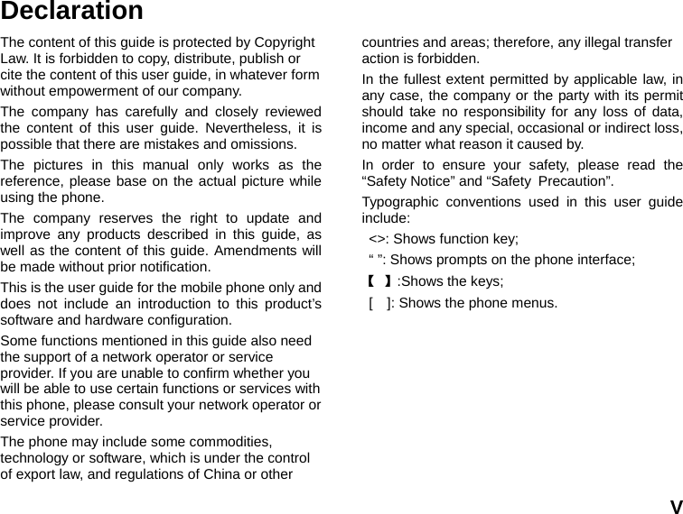  V Declaration The content of this guide is protected by Copyright Law. It is forbidden to copy, distribute, publish or cite the content of this user guide, in whatever form without empowerment of our company. The company has carefully and closely reviewed the content of this user guide. Nevertheless, it is possible that there are mistakes and omissions.   The pictures in this manual only works as the reference, please base on the actual picture while using the phone.   The company reserves the right to update and improve any products described in this guide, as well as the content of this guide. Amendments will be made without prior notification.   This is the user guide for the mobile phone only and does not include an introduction to this product’s software and hardware configuration.   Some functions mentioned in this guide also need the support of a network operator or service provider. If you are unable to confirm whether you will be able to use certain functions or services with this phone, please consult your network operator or service provider. The phone may include some commodities, technology or software, which is under the control of export law, and regulations of China or other countries and areas; therefore, any illegal transfer action is forbidden. In the fullest extent permitted by applicable law, in any case, the company or the party with its permit should take no responsibility for any loss of data, income and any special, occasional or indirect loss, no matter what reason it caused by. In order to ensure your safety, please read the “Safety Notice” and “Safety Precaution”. Typographic conventions used in this user guide include: &lt;&gt;: Shows function key;   “ ”: Shows prompts on the phone interface;   【 】:Shows the keys; [    ]: Shows the phone menus. 