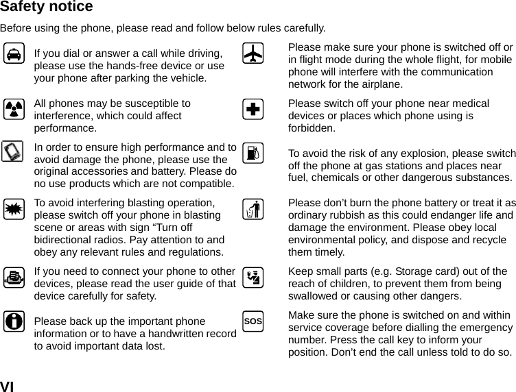  VI Safety notice Before using the phone, please read and follow below rules carefully.  If you dial or answer a call while driving, please use the hands-free device or use your phone after parking the vehicle.  Please make sure your phone is switched off or in flight mode during the whole flight, for mobile phone will interfere with the communication network for the airplane.  All phones may be susceptible to interference, which could affect performance.   Please switch off your phone near medical devices or places which phone using is forbidden.  In order to ensure high performance and to avoid damage the phone, please use the original accessories and battery. Please do no use products which are not compatible. To avoid the risk of any explosion, please switch off the phone at gas stations and places near fuel, chemicals or other dangerous substances.  To avoid interfering blasting operation, please switch off your phone in blasting scene or areas with sign “Turn off bidirectional radios. Pay attention to and obey any relevant rules and regulations.  Please don’t burn the phone battery or treat it as ordinary rubbish as this could endanger life and damage the environment. Please obey local environmental policy, and dispose and recycle them timely.  If you need to connect your phone to other devices, please read the user guide of that device carefully for safety.   Keep small parts (e.g. Storage card) out of the reach of children, to prevent them from being swallowed or causing other dangers.  Please back up the important phone information or to have a handwritten record to avoid important data lost. SOS  Make sure the phone is switched on and within service coverage before dialling the emergency number. Press the call key to inform your position. Don’t end the call unless told to do so. 