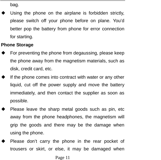   Page 11  bag. ◆ Using the phone on the airplane is forbidden strictly, please switch off your phone before on plane. You’d better pop the battery from phone for error connection for starting. Phone Storage   ◆ For preventing the phone from degaussing, please keep the phone away from the magnetism materials, such as disk, credit card, etc.     ◆ If the phone comes into contract with water or any other liquid, cut off the power supply and move the battery immediately, and then contact the supplier as soon as possible.   ◆ Please leave the sharp metal goods such as pin, etc away from the phone headphones, the magnetism will grip the goods and there may be the damage when using the phone.   ◆ Please don’t carry the phone in the rear pocket of trousers or skirt, or else, it may be damaged when 