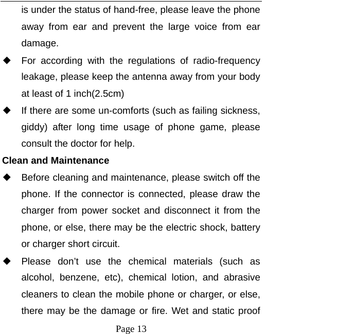   Page 13  is under the status of hand-free, please leave the phone away from ear and prevent the large voice from ear damage.  ◆ For according with the regulations of radio-frequency leakage, please keep the antenna away from your body at least of 1 inch(2.5cm)     ◆ If there are some un-comforts (such as failing sickness, giddy) after long time usage of phone game, please consult the doctor for help. Clean and Maintenance ◆ Before cleaning and maintenance, please switch off the phone. If the connector is connected, please draw the charger from power socket and disconnect it from the phone, or else, there may be the electric shock, battery or charger short circuit.   ◆ Please don’t use the chemical materials (such as alcohol, benzene, etc), chemical lotion, and abrasive cleaners to clean the mobile phone or charger, or else, there may be the damage or fire. Wet and static proof 