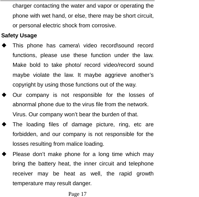   Page 17  charger contacting the water and vapor or operating the phone with wet hand, or else, there may be short circuit, or personal electric shock from corrosive. Safety Usage   ◆ This phone has camera\ video record\sound record functions, please use these function under the law. Make bold to take photo/ record video/record sound maybe violate the law. It maybe aggrieve another’s copyright by using those functions out of the way. ◆ Our company is not responsible for the losses of abnormal phone due to the virus file from the network. Virus. Our company won’t bear the burden of that. ◆ The loading files of damage picture, ring, etc are forbidden, and our company is not responsible for the losses resulting from malice loading. ◆ Please don’t make phone for a long time which may bring the battery heat, the inner circuit and telephone receiver may be heat as well, the rapid growth temperature may result danger. 