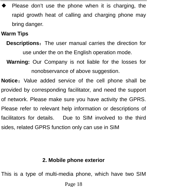   Page 18  ◆ Please don’t use the phone when it is charging, the rapid growth heat of calling and charging phone may bring danger. Warm Tips Descriptions：The user manual carries the direction for use under the on the English operation mode.   Warning:  Our Company is not liable for the losses for nonobservance of above suggestion. Notice：Value added service of the cell phone shall be provided by corresponding facilitator, and need the support of network. Please make sure you have activity the GPRS. Please refer to relevant help information or descriptions of facilitators for details.   Due to SIM involved to the third sides, related GPRS function only can use in SIM   2. Mobile phone exterior This is a type of multi-media phone, which have two SIM 