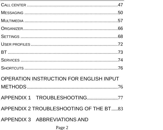    Page 2   CALL CENTER ....................................................................... 47MESSAGING ......................................................................... 50MULTIMEDIA ......................................................................... 57ORGANIZER .......................................................................... 66SETTINGS ............................................................................ 68USER PROFILES .................................................................... 72BT ...................................................................................... 73SERVICES ............................................................................ 74SHORTCUTS ......................................................................... 76OPERATION INSTRUCTION FOR ENGLISH INPUT METHODS ....................................................................... 76APPENDIX 1  TROUBLESHOOTING ........................ 77APPENDIX 2 TROUBLESHOOTING OF THE BT ..... 83APPENDIX 3  ABBREVIATIONS AND 
