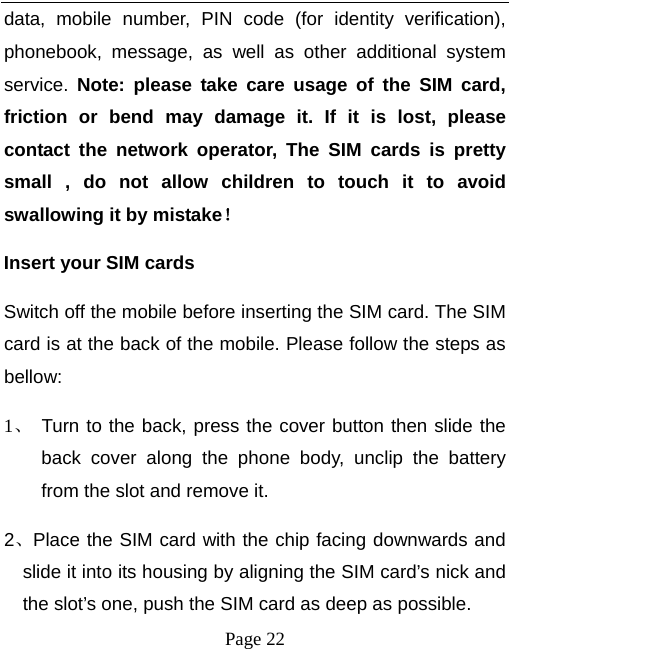   Page 22  data, mobile number, PIN code (for identity verification), phonebook, message, as well as other additional system service.  Note: please take care usage of the SIM card, friction or bend may damage it. If it is lost, please contact the network operator, The SIM cards is pretty small , do not allow children to touch it to avoid swallowing it by mistake！ Insert your SIM cards   Switch off the mobile before inserting the SIM card. The SIM card is at the back of the mobile. Please follow the steps as bellow:  1、 Turn to the back, press the cover button then slide the back cover along the phone body, unclip the battery from the slot and remove it.   2、Place the SIM card with the chip facing downwards and slide it into its housing by aligning the SIM card’s nick and the slot’s one, push the SIM card as deep as possible.   