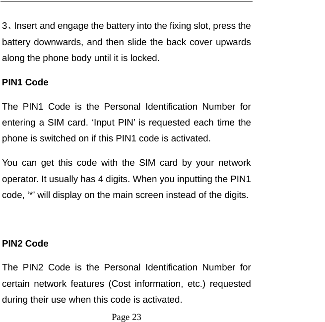   Page 23   3、Insert and engage the battery into the fixing slot, press the battery downwards, and then slide the back cover upwards along the phone body until it is locked.   PIN1 Code The PIN1 Code is the Personal Identification Number for entering a SIM card. ‘Input PIN’ is requested each time the phone is switched on if this PIN1 code is activated.   You can get this code with the SIM card by your network operator. It usually has 4 digits. When you inputting the PIN1 code, ‘*’ will display on the main screen instead of the digits.  PIN2 Code The PIN2 Code is the Personal Identification Number for certain network features (Cost information, etc.) requested during their use when this code is activated.   