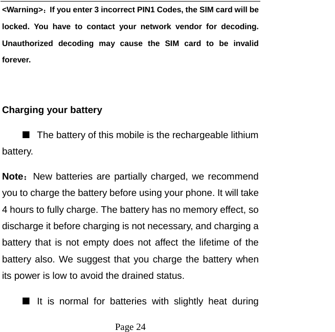   Page 24  &lt;Warning&gt;：If you enter 3 incorrect PIN1 Codes, the SIM card will be locked. You have to contact your network vendor for decoding. Unauthorized decoding may cause the SIM card to be invalid forever.  Charging your battery   ■  The battery of this mobile is the rechargeable lithium battery.  Note：New batteries are partially charged, we recommend you to charge the battery before using your phone. It will take 4 hours to fully charge. The battery has no memory effect, so discharge it before charging is not necessary, and charging a battery that is not empty does not affect the lifetime of the battery also. We suggest that you charge the battery when its power is low to avoid the drained status.   ■  It is normal for batteries with slightly heat during 