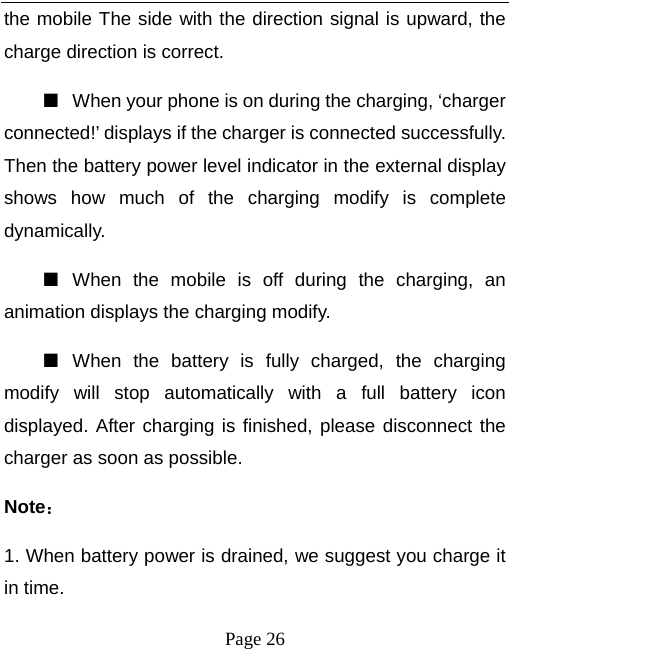   Page 26  the mobile The side with the direction signal is upward, the charge direction is correct.   ■  When your phone is on during the charging, ‘charger connected!’ displays if the charger is connected successfully. Then the battery power level indicator in the external display shows how much of the charging modify is complete dynamically. ■  When the mobile is off during the charging, an animation displays the charging modify. ■  When the battery is fully charged, the charging modify will stop automatically with a full battery icon displayed. After charging is finished, please disconnect the charger as soon as possible.   Note： 1. When battery power is drained, we suggest you charge it in time.   